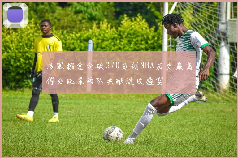 活塞掘金合砍370分创NBA历史最高得分纪录两队共献进攻盛宴
