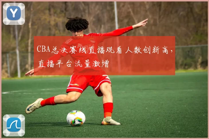 CBA总决赛线直播观看人数创新高，直播平台流量激增