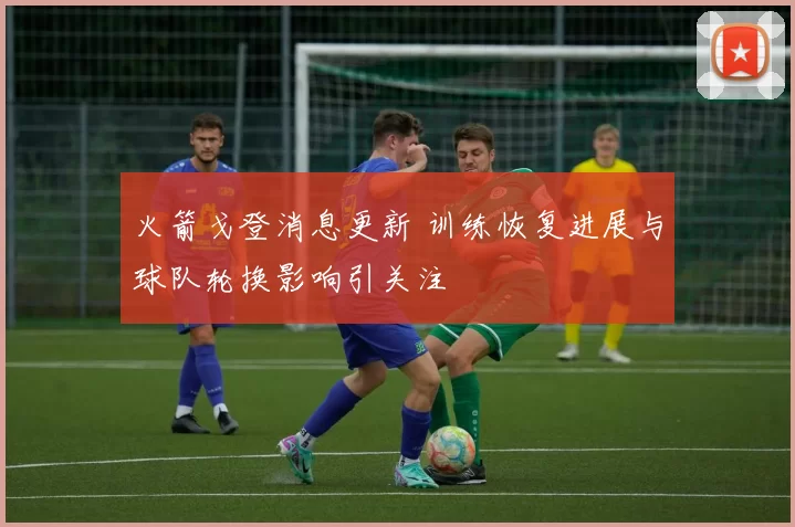 火箭戈登消息更新 训练恢复进展与球队轮换影响引关注