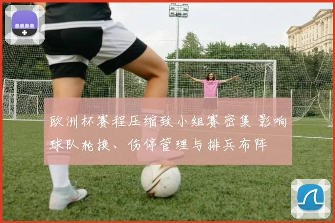 欧洲杯赛程压缩致小组赛密集 影响球队轮换、伤停管理与排兵布阵