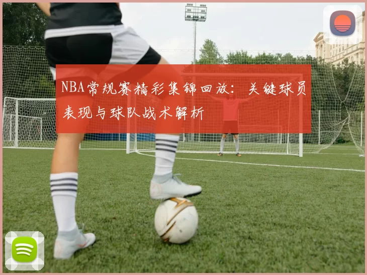 NBA常规赛精彩集锦回放：关键球员表现与球队战术解析