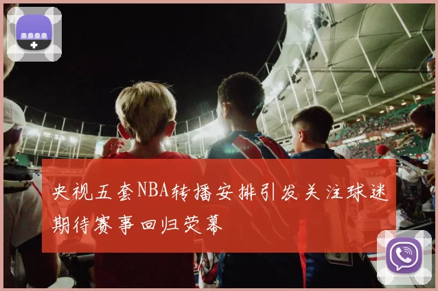 央视五套NBA转播安排引发关注球迷期待赛事回归荧幕